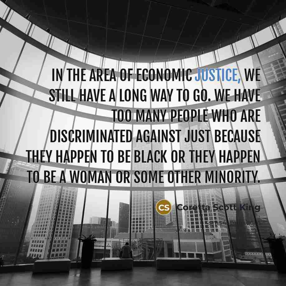“In the area of economic justice, we still have a long way to go. We have too many people who are discriminated against just because they happen to be black or they happen to be a woman or some other minority.” quote by Coretta Scott King