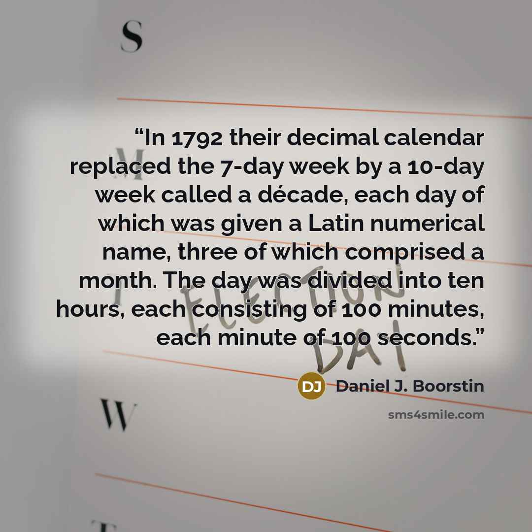 “In 1792 their decimal calendar replaced the 7-day week by a 10-day week called a décade, each day of which was given a Latin numerical name, three of which comprised a month. The day was divided into ten hours, each consisting of 100 minutes, each minute of 100 seconds.” quote by Daniel J. Boorstin