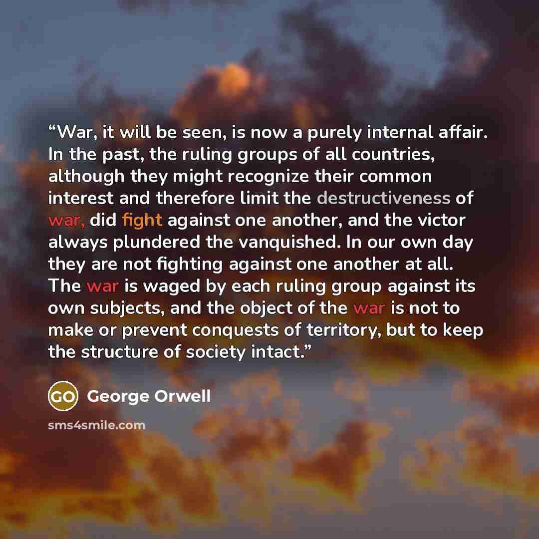 “War, it will be seen, is now a purely internal affair. In the past, the ruling groups of all countries, although they might recognize their common interest and therefore limit the destructiveness of war, did fight against one another, and the victor always plundered the vanquished. In our own day…” quote by George Orwell