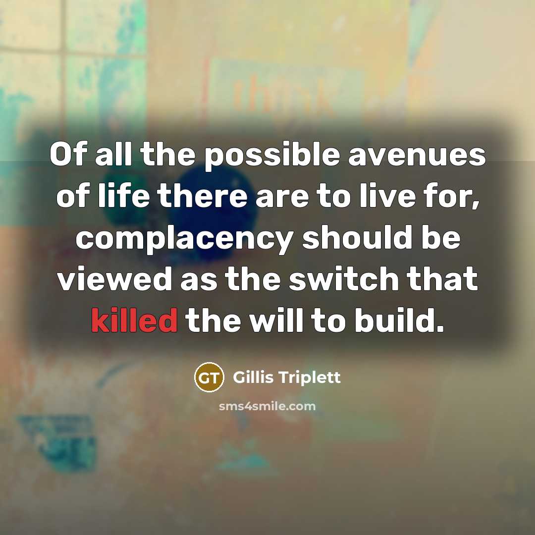 “Of all the possible avenues of life there are to live for, complacency should be viewed as the switch that killed the will to build.” quote by Gillis Triplett