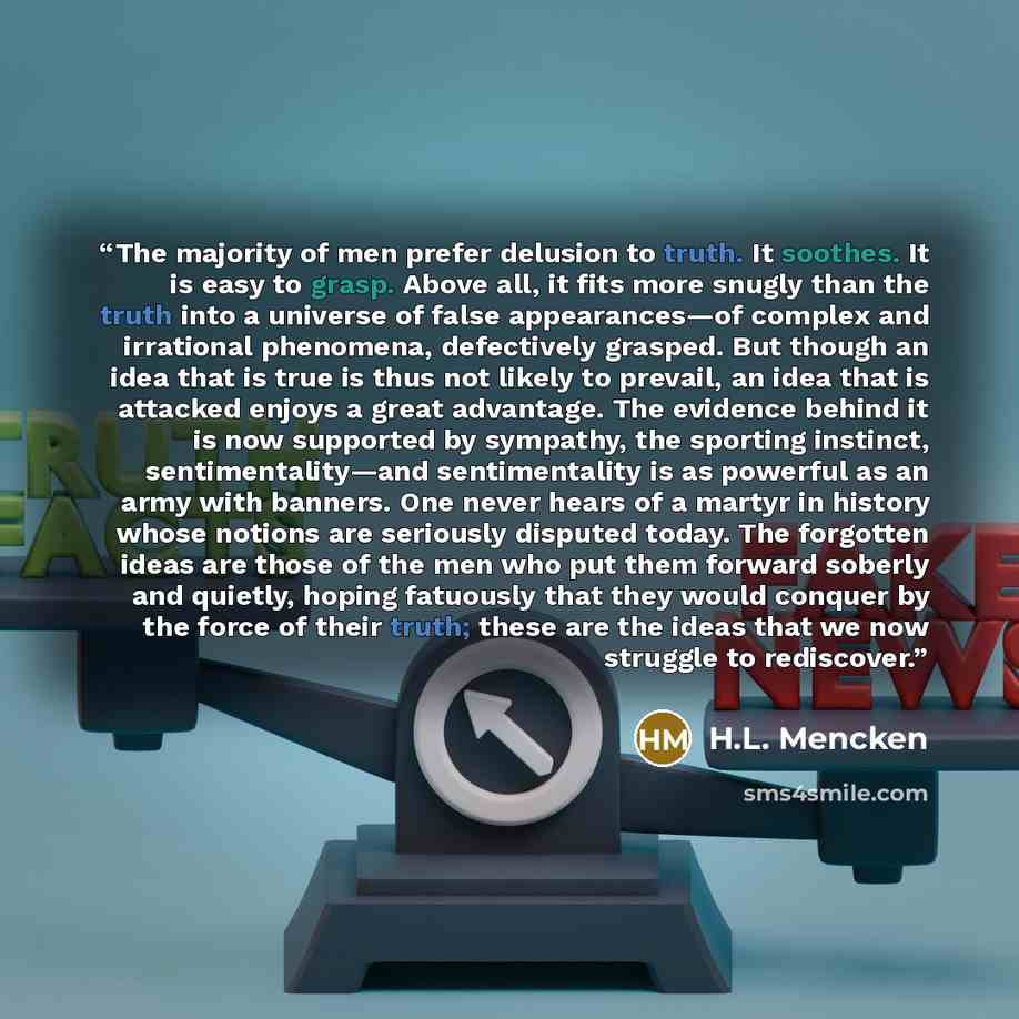 “The majority of men prefer delusion to truth. It soothes. It is easy to grasp. Above all, it fits more snugly than the truth into a universe of false appearances—of complex and irrational phenomena, defectively grasped. But though an idea that is true is thus not likely to prevail, an idea that is…” quote by H.L. Mencken