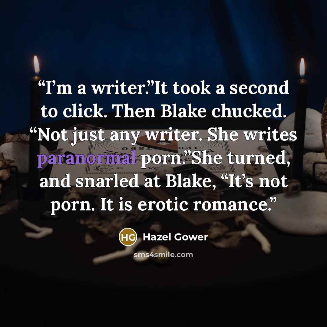 “I’m a writer.”It took a second to click. Then Blake chucked. “Not just any writer. She writes paranormal porn.”She turned, and snarled at Blake, “It’s not porn. It is erotic romance.” quote by Hazel Gower