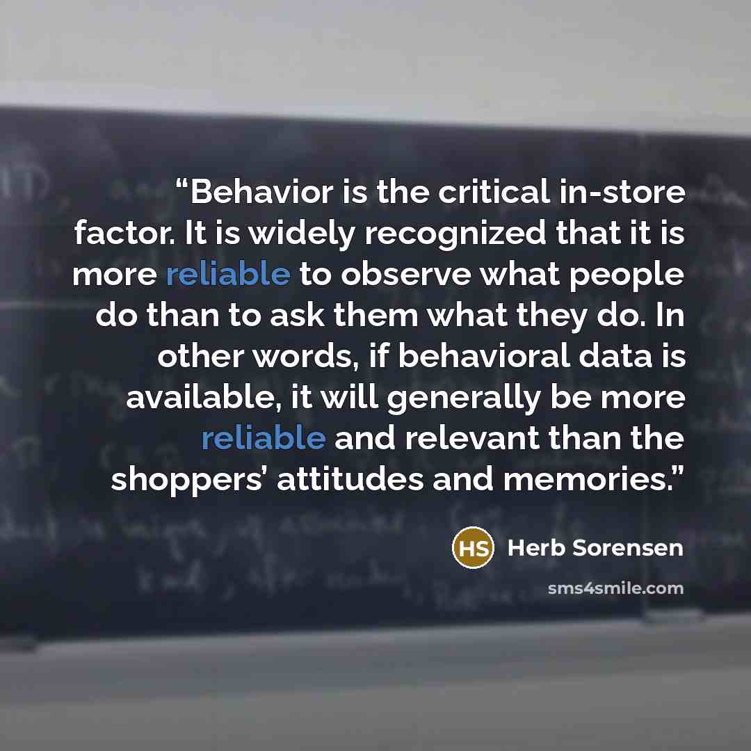 “Behavior is the critical in-store factor. It is widely recognized that it is more reliable to observe what people do than to ask them what they do. In other words, if behavioral data is available, it will generally be more reliable and relevant than the shoppers’ attitudes and memories.” quote by Herb Sorensen