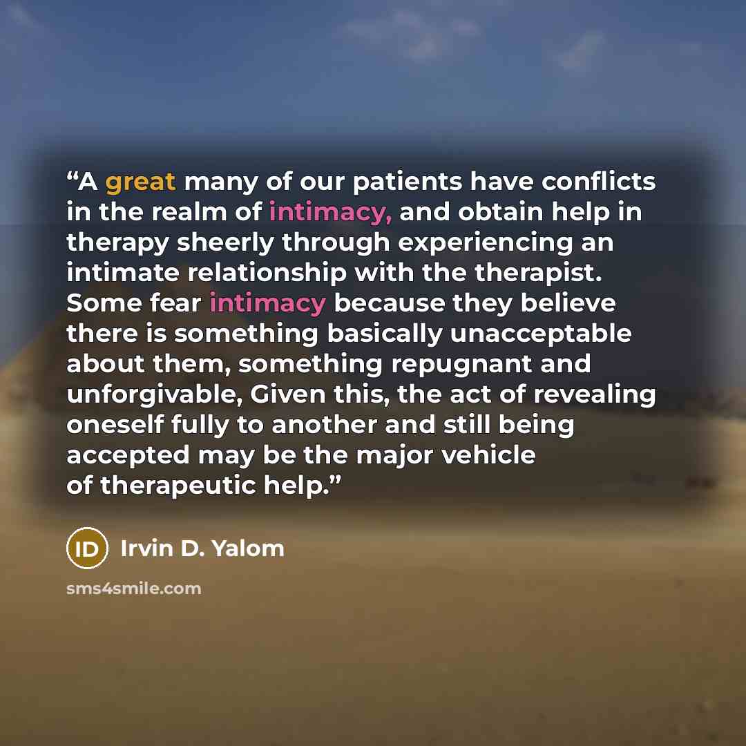 “A great many of our patients have conflicts in the realm of intimacy, and obtain help in therapy sheerly through experiencing an intimate relationship with the therapist. Some fear intimacy because they believe there is something basically unacceptable about them, something repugnant and…” quote by Irvin D. Yalom
