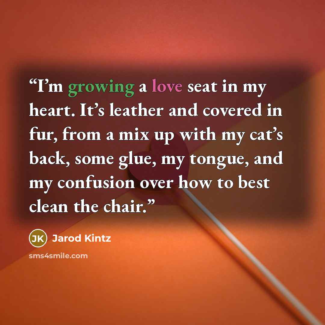 “I’m growing a love seat in my heart. It’s leather and covered in fur, from a mix up with my cat’s back, some glue, my tongue, and my confusion over how to best clean the chair.” quote by Jarod Kintz