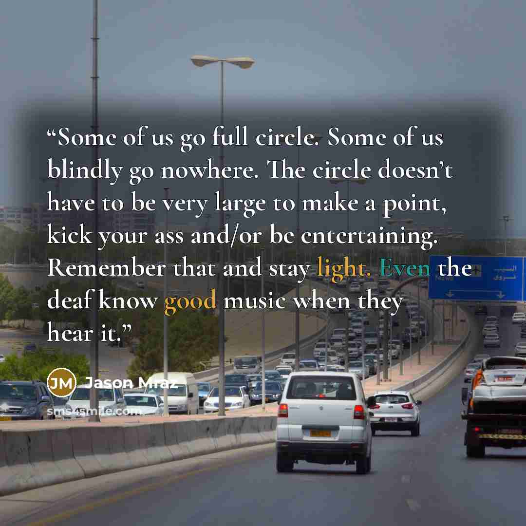 “Some of us go full circle. Some of us blindly go nowhere. The circle doesn’t have to be very large to make a point, kick your ass and/or be entertaining. Remember that and stay light. Even the deaf know good music when they hear it.” quote by Jason Mraz