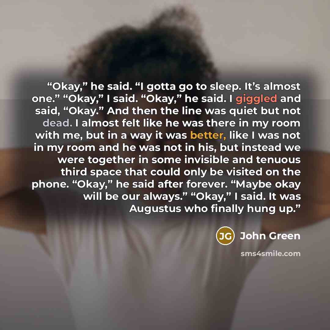 “Okay,” he said. “I gotta go to sleep. It’s almost one.” “Okay,” I said. “Okay,” he said. I giggled and said, “Okay.” And then the line was quiet but not dead. I almost felt like he was there in my room with me, but in a way it was better, like I was not in my room and he was not in his, but…” quote by John Green