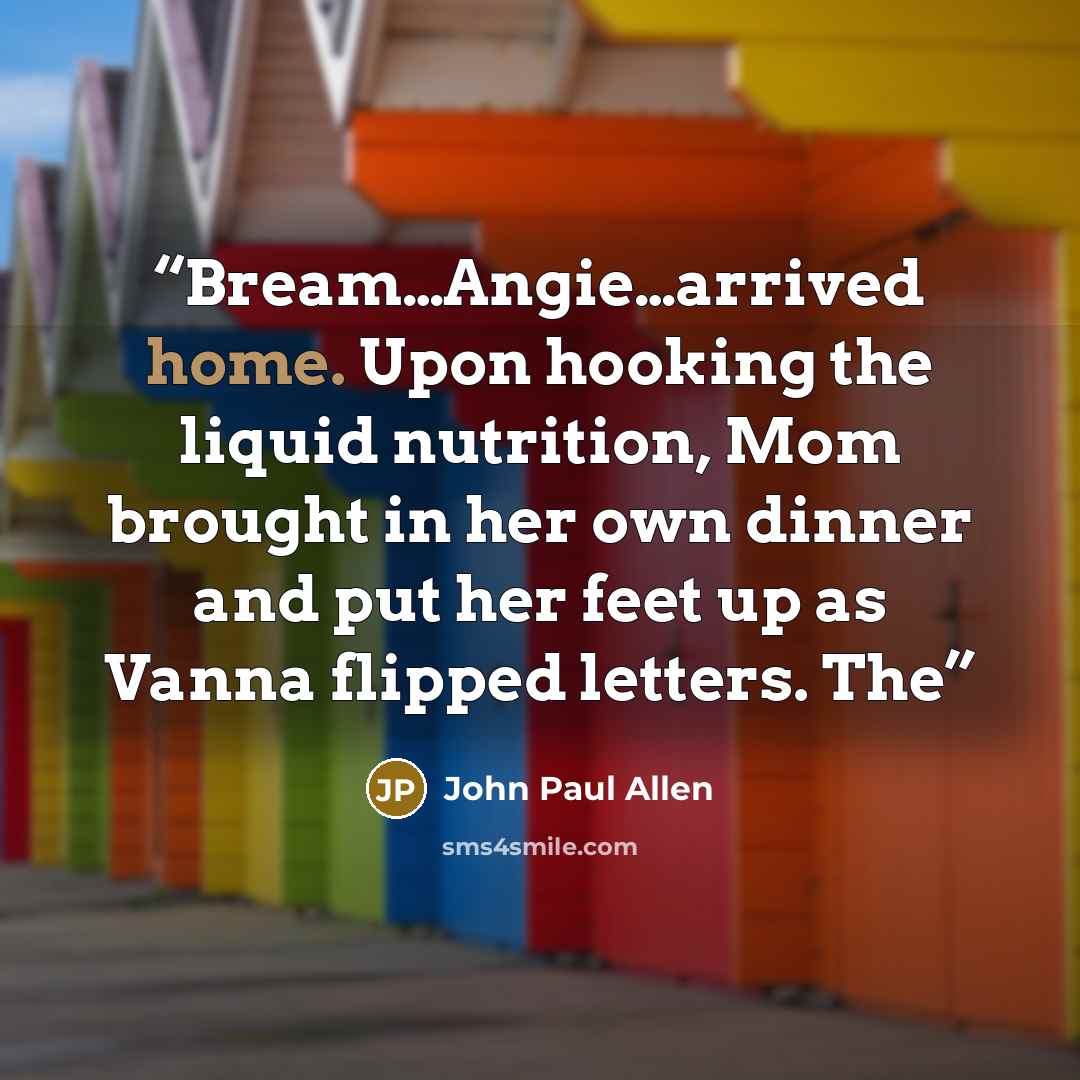 “Bream…Angie…arrived home. Upon hooking the liquid nutrition, Mom brought in her own dinner and put her feet up as Vanna flipped letters. The” quote by John Paul Allen