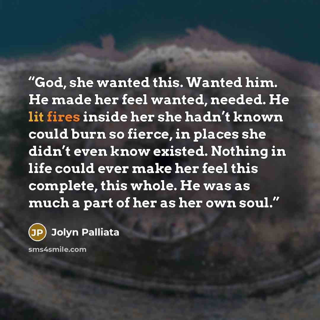 “God, she wanted this. Wanted him. He made her feel wanted, needed. He lit fires inside her she hadn’t known could burn so fierce, in places she didn’t even know existed. Nothing in life could ever make her feel this complete, this whole. He was as much a part of her as her own soul.” quote by Jolyn Palliata