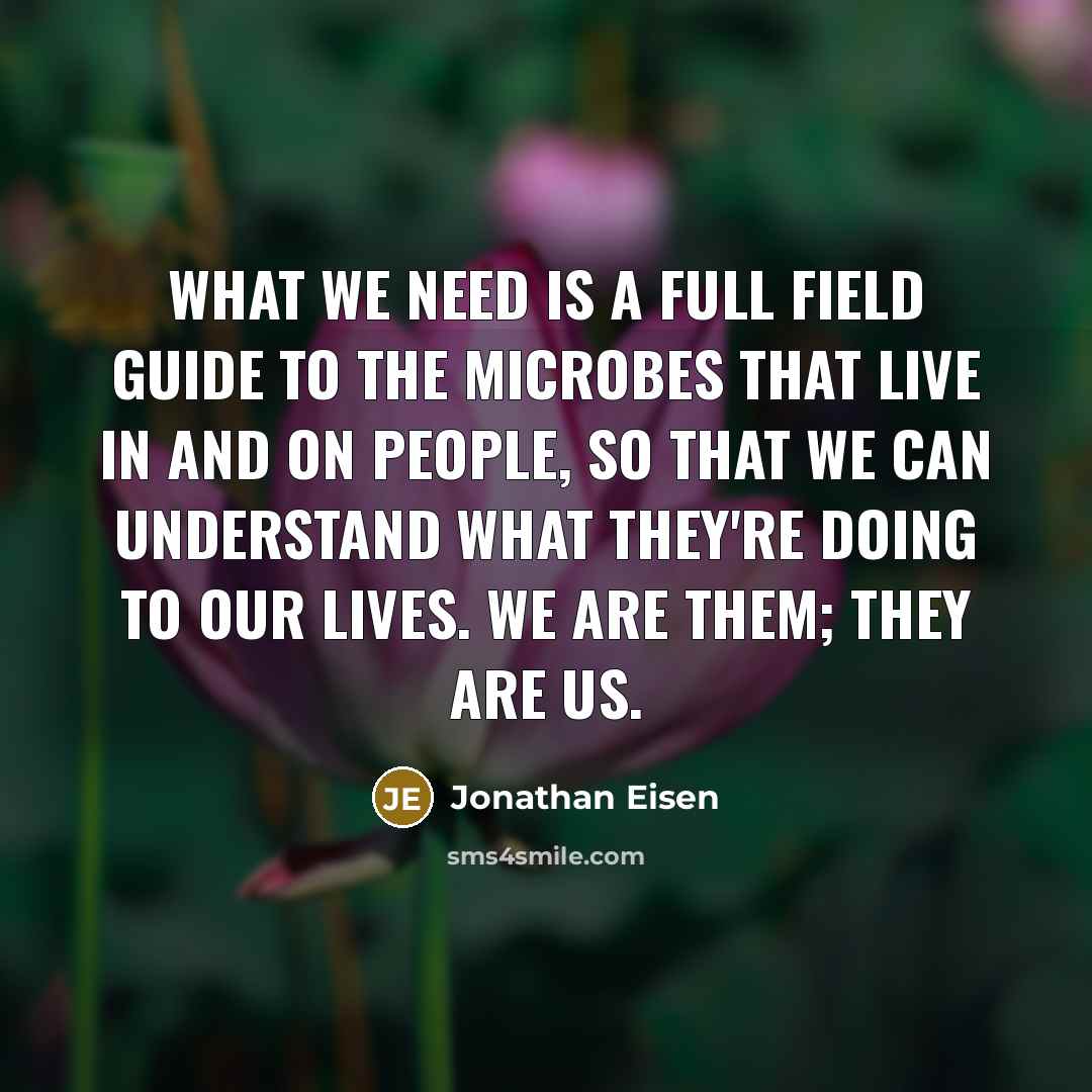 “What we need is a full field guide to the microbes that live in and on people, so that we can understand what they're doing to our lives. We are them; they are us.” quote by Jonathan Eisen