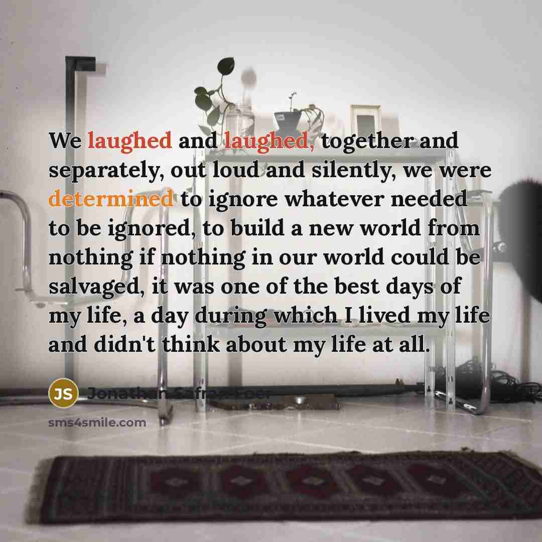 “We laughed and laughed, together and separately, out loud and silently, we were determined to ignore whatever needed to be ignored, to build a new world from nothing if nothing in our world could be salvaged, it was one of the best days of my life, a day during which I lived my life and didn't…” quote by Jonathan Safran Foer
