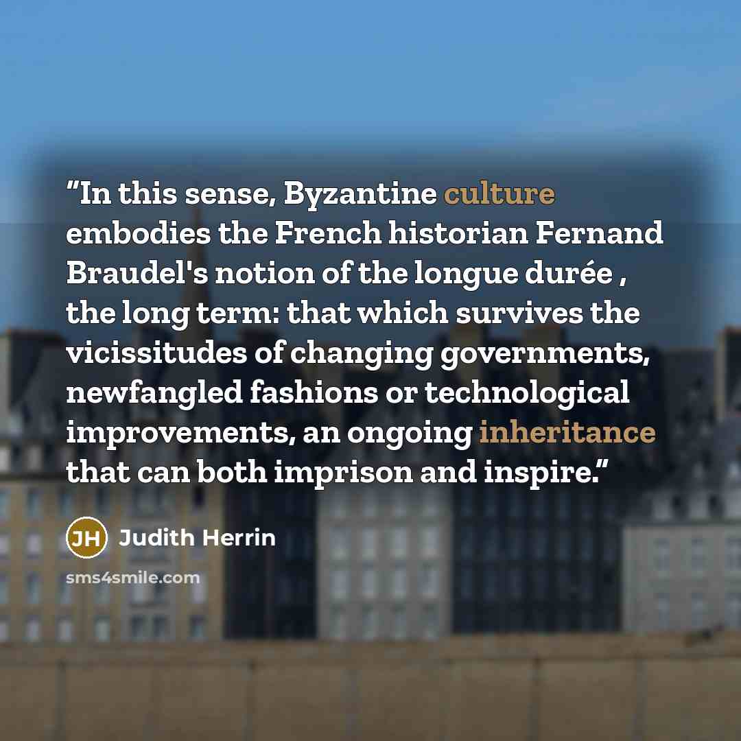 “In this sense, Byzantine culture embodies the French historian Fernand Braudel's notion of the longue durée , the long term: that which survives the vicissitudes of changing governments, newfangled fashions or technological improvements, an ongoing inheritance that can both imprison and inspire.” quote by Judith Herrin