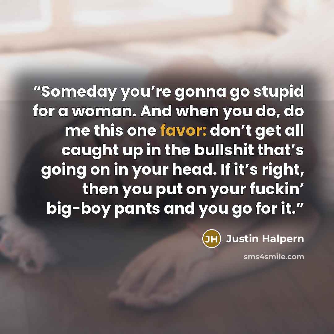 “Someday you’re gonna go stupid for a woman. And when you do, do me this one favor: don’t get all caught up in the bullshit that’s going on in your head. If it’s right, then you put on your fuckin’ big-boy pants and you go for it.” quote by Justin Halpern