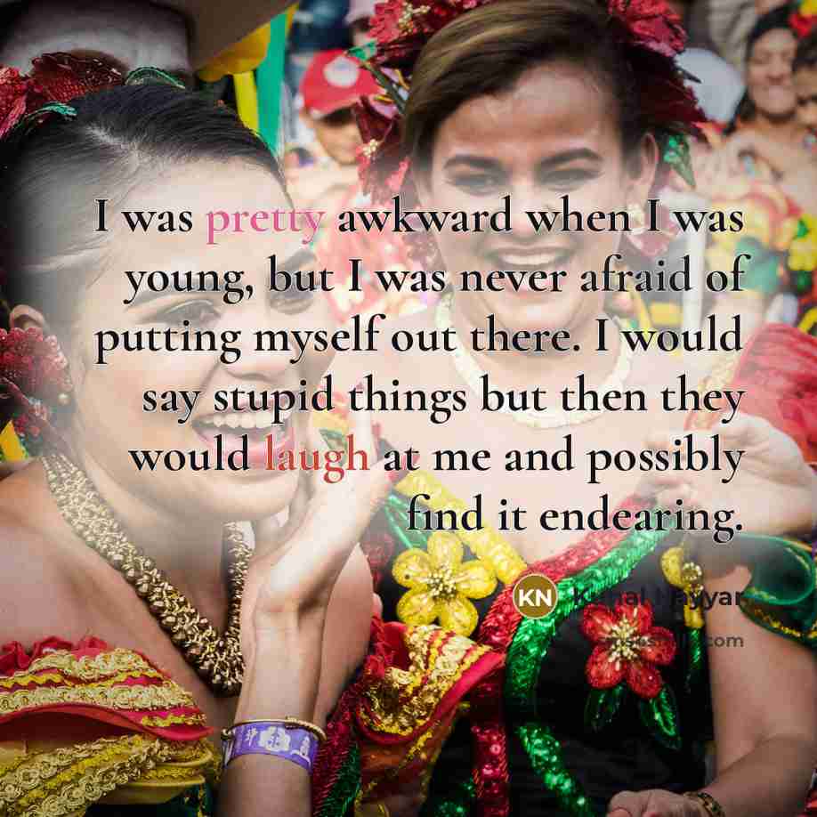 “I was pretty awkward when I was young, but I was never afraid of putting myself out there. I would say stupid things but then they would laugh at me and possibly find it endearing.” quote by Kunal Nayyar