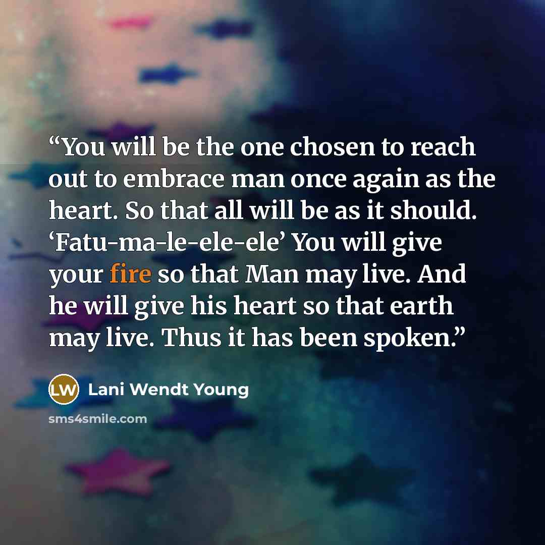 “You will be the one chosen to reach out to embrace man once again as the heart. So that all will be as it should. ‘Fatu-ma-le-ele-ele’ You will give your fire so that Man may live. And he will give his heart so that earth may live. Thus it has been spoken.” quote by Lani Wendt Young
