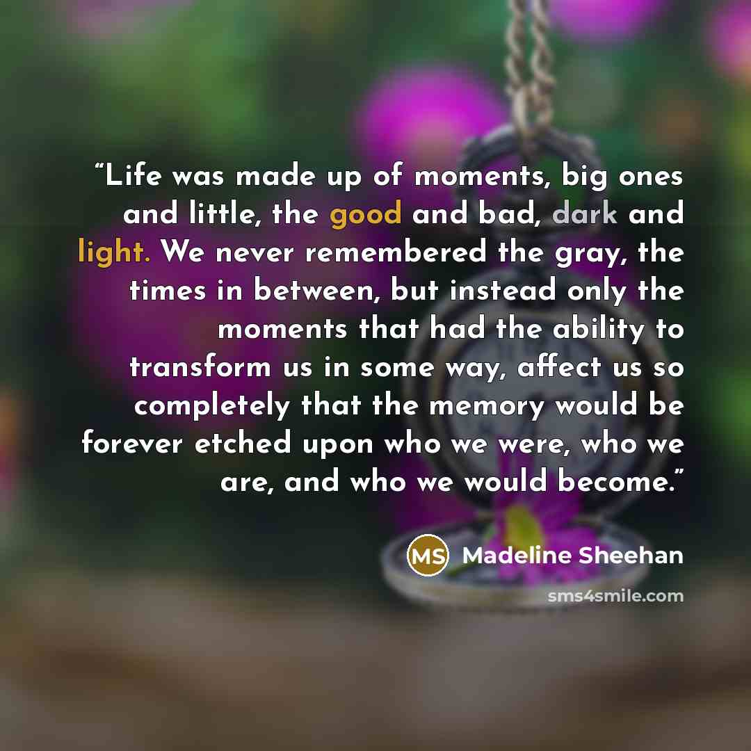 “Life was made up of moments, big ones and little, the good and bad, dark and light. We never remembered the gray, the times in between, but instead only the moments that had the ability to transform us in some way, affect us so completely that the memory would be forever etched upon who we were…” quote by Madeline Sheehan