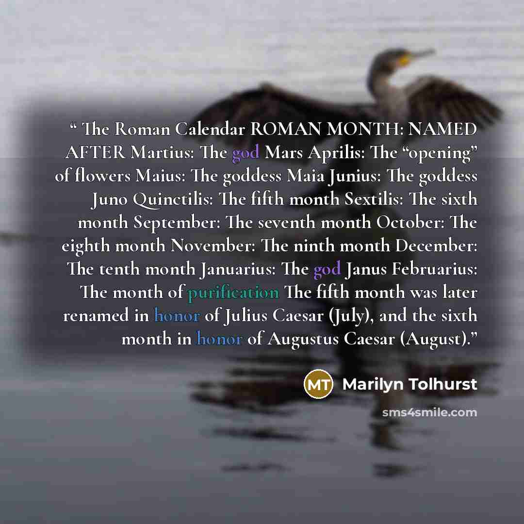 “The Roman Calendar ROMAN MONTH: NAMED AFTER Martius: The god Mars Aprilis: The “opening” of flowers Maius: The goddess Maia Junius: The goddess Juno Quinctilis: The fifth month Sextilis: The sixth month September: The seventh month October: The eighth month November: The ninth month December: The…” quote by Marilyn Tolhurst