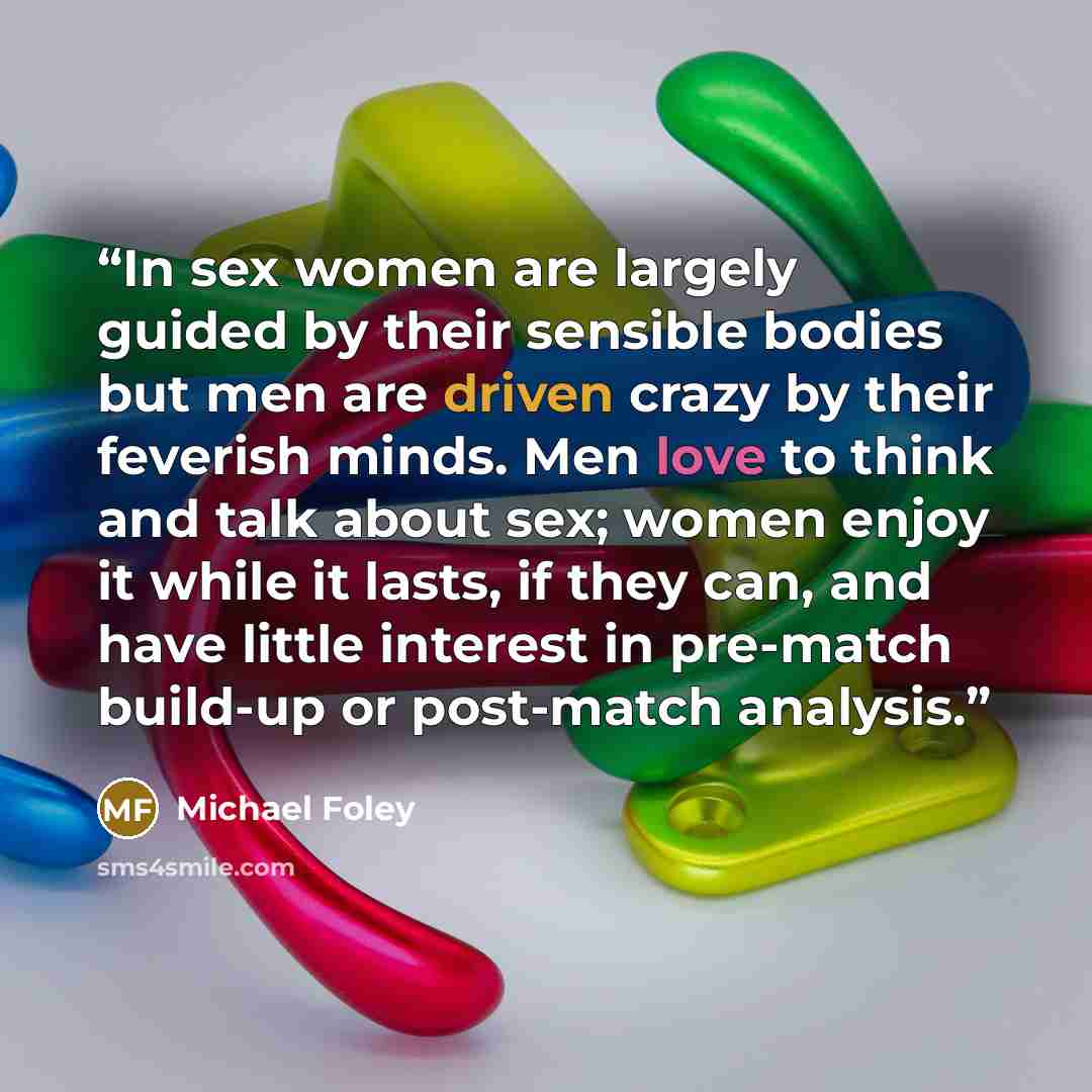 “In sex women are largely guided by their sensible bodies but men are driven crazy by their feverish minds. Men love to think and talk about sex; women enjoy it while it lasts, if they can, and have little interest in pre-match build-up or post-match analysis.” quote by Michael Foley