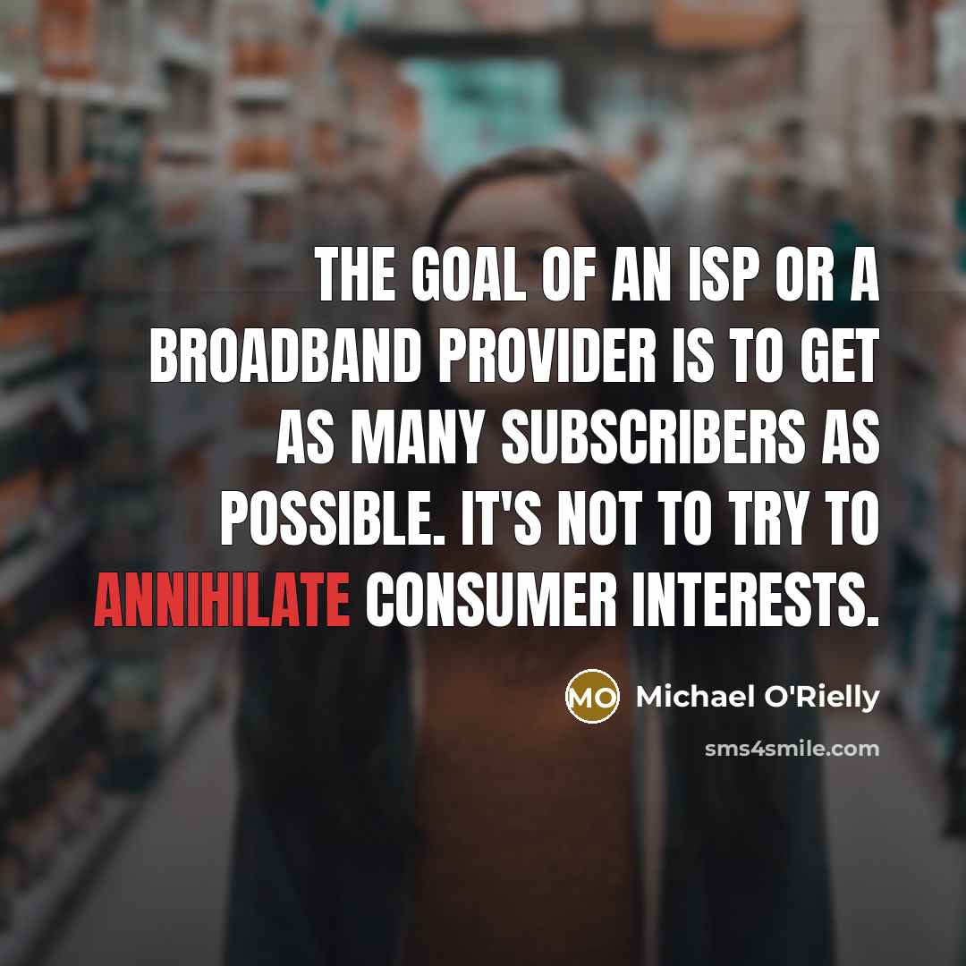 “The goal of an ISP or a broadband provider is to get as many subscribers as possible. It's not to try to annihilate consumer interests.” quote by Michael O'Rielly