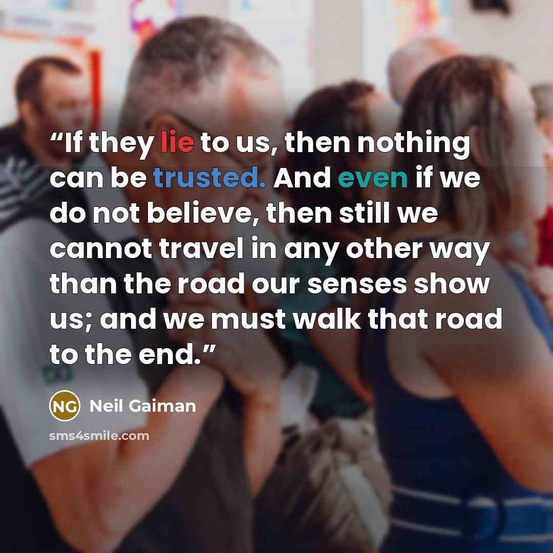 “If they lie to us, then nothing can be trusted. And even if we do not believe, then still we cannot travel in any other way than the road our senses show us; and we must walk that road to the end.” quote by Neil Gaiman