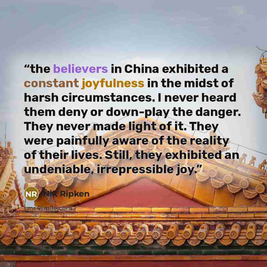 “the believers in China exhibited a constant joyfulness in the midst of harsh circumstances. I never heard them deny or down-play the danger. They never made light of it. They were painfully aware of the reality of their lives. Still, they exhibited an undeniable, irrepressible joy.” quote by Nik Ripken