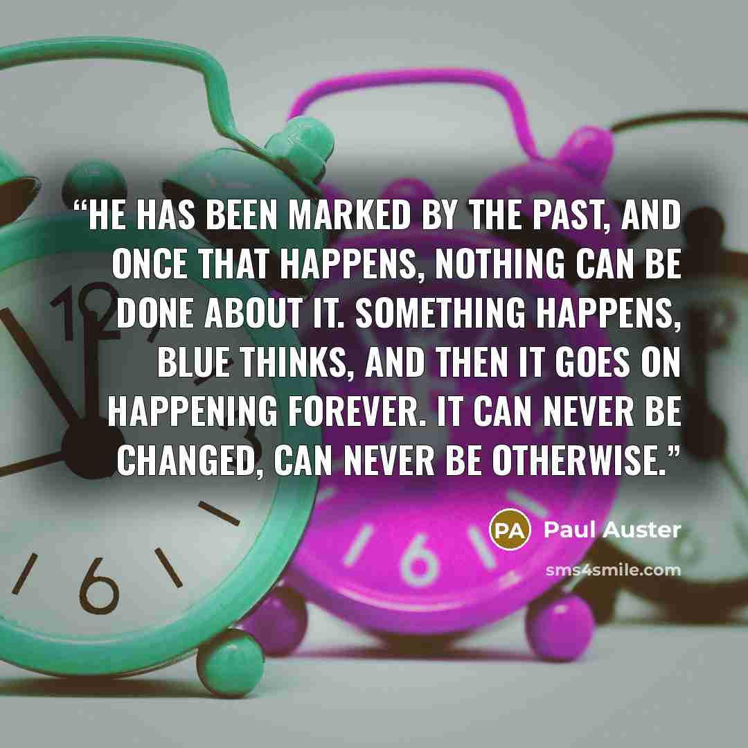 “He has been marked by the past, and once that happens, nothing can be done about it. Something happens, Blue thinks, and then it goes on happening forever. It can never be changed, can never be otherwise.” quote by Paul Auster