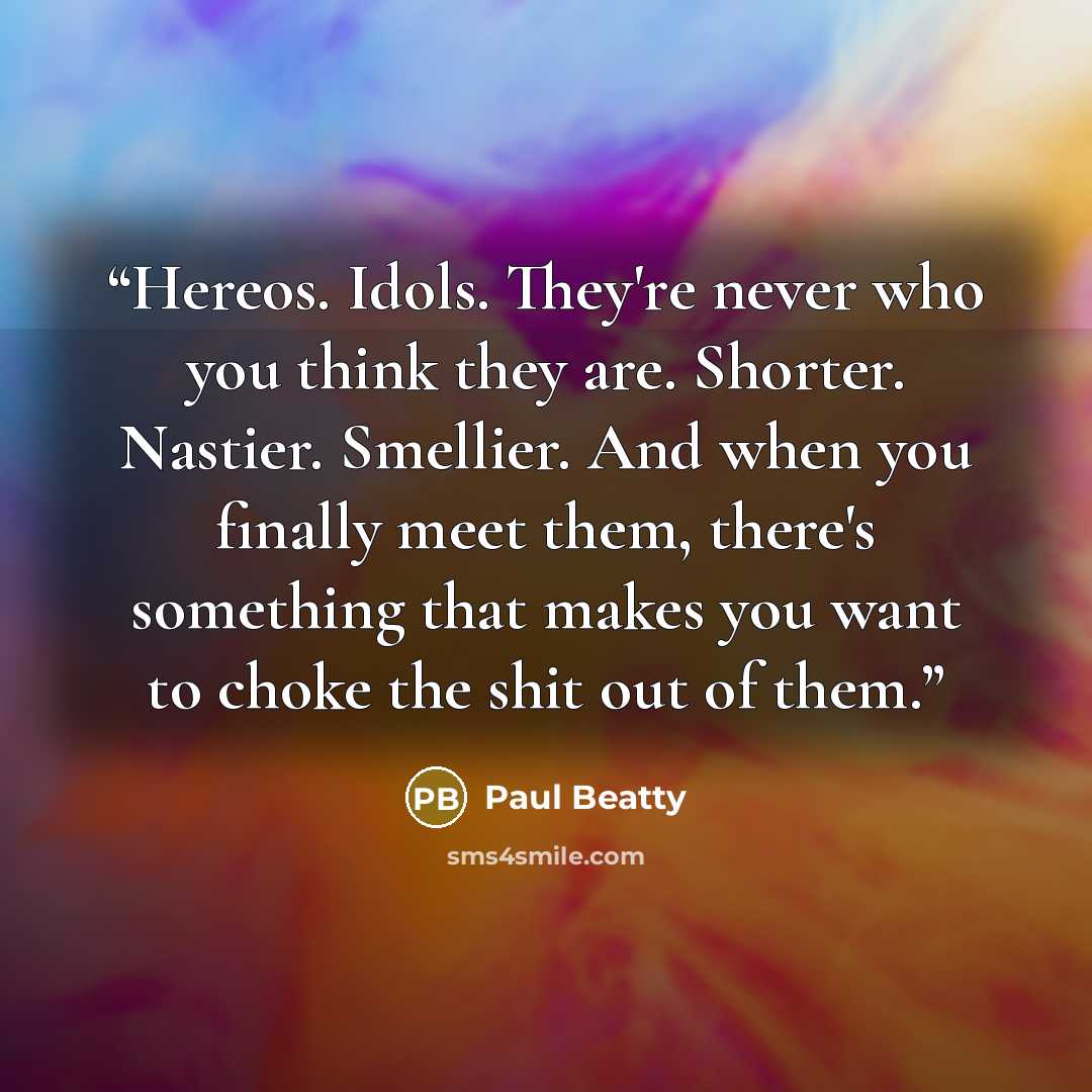 “Hereos. Idols. They're never who you think they are. Shorter. Nastier. Smellier. And when you finally meet them, there's something that makes you want to choke the shit out of them.” quote by Paul Beatty