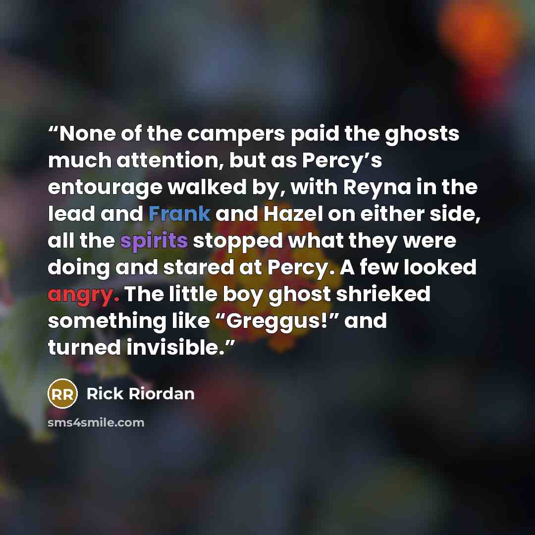“None of the campers paid the ghosts much attention, but as Percy’s entourage walked by, with Reyna in the lead and Frank and Hazel on either side, all the spirits stopped what they were doing and stared at Percy. A few looked angry. The little boy ghost shrieked something like “Greggus!” and…” quote by Rick Riordan