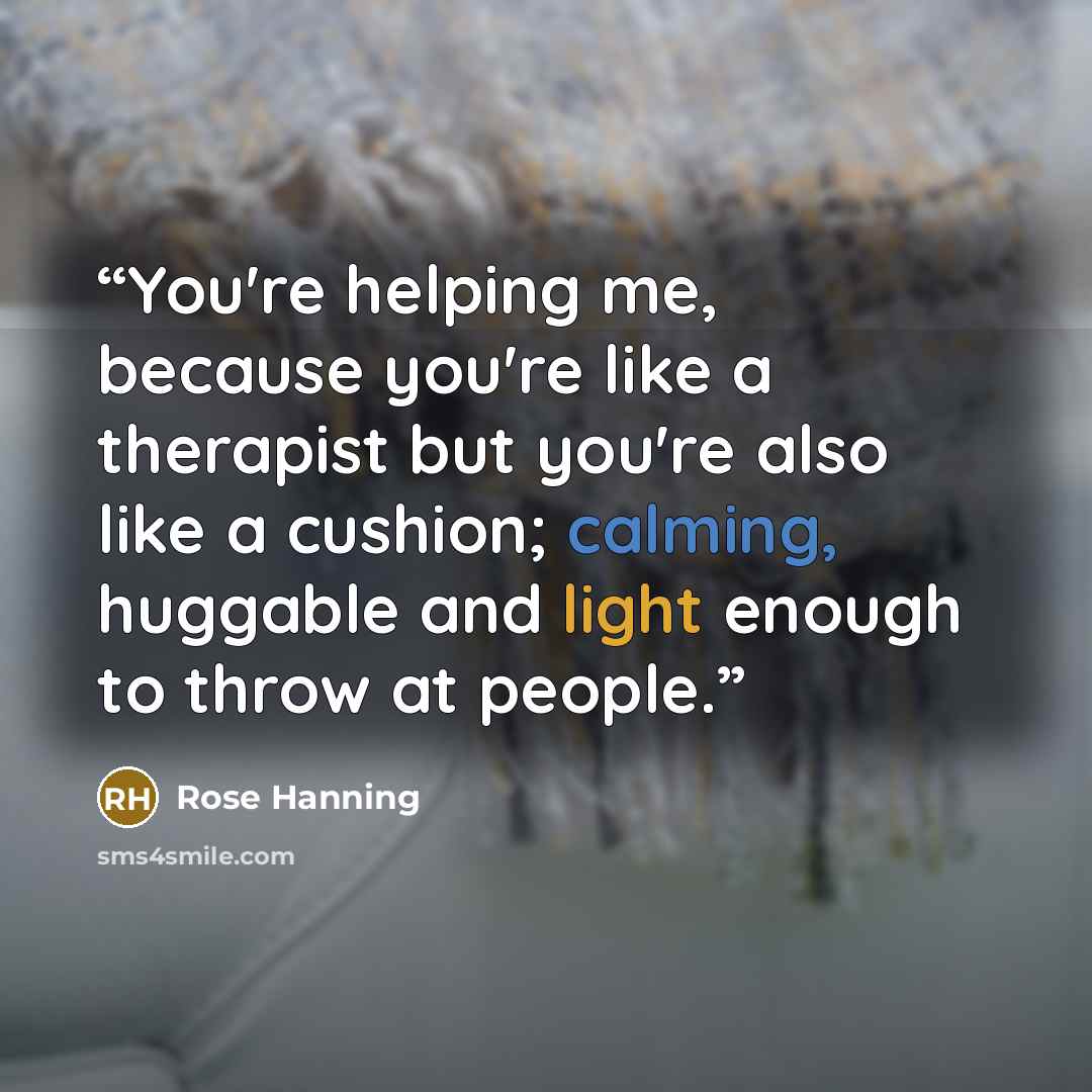 “You're helping me, because you're like a therapist but you're also like a cushion; calming, huggable and light enough to throw at people.” quote by Rose Hanning
