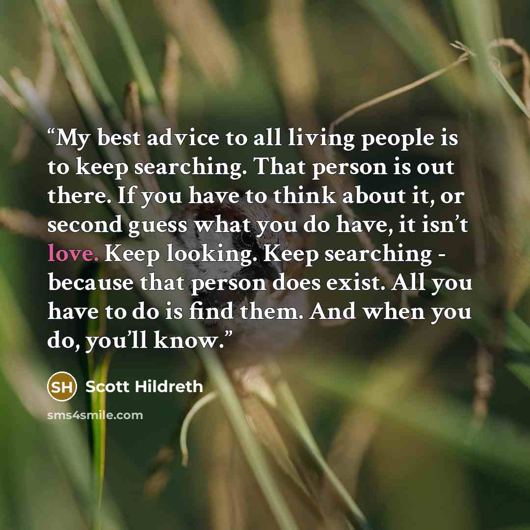 “My best advice to all living people is to keep searching. That person is out there. If you have to think about it, or second guess what you do have, it isn’t love. Keep looking. Keep searching - because that person does exist. All you have to do is find them. And when you do, you’ll know.” quote by Scott Hildreth