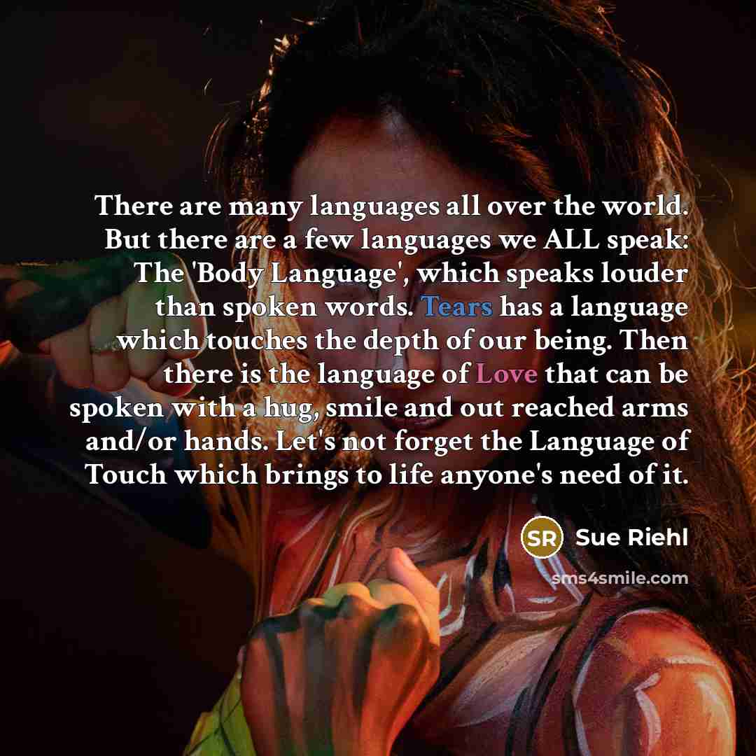 “There are many languages all over the world. But there are a few languages we ALL speak: The 'Body Language', which speaks louder than spoken words. Tears has a language which touches the depth of our being. Then there is the language of Love that can be spoken with a hug, smile and out reached…” quote by Sue Riehl