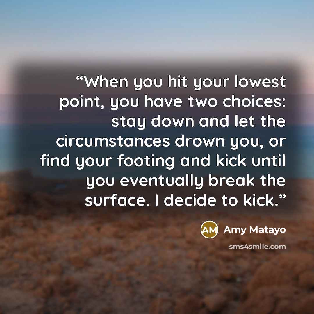 “When you hit your lowest point, you have two choices: stay down and let the circumstances drown you, or find your footing and kick until you eventually break the surface. I decide to kick.” quote by Amy Matayo