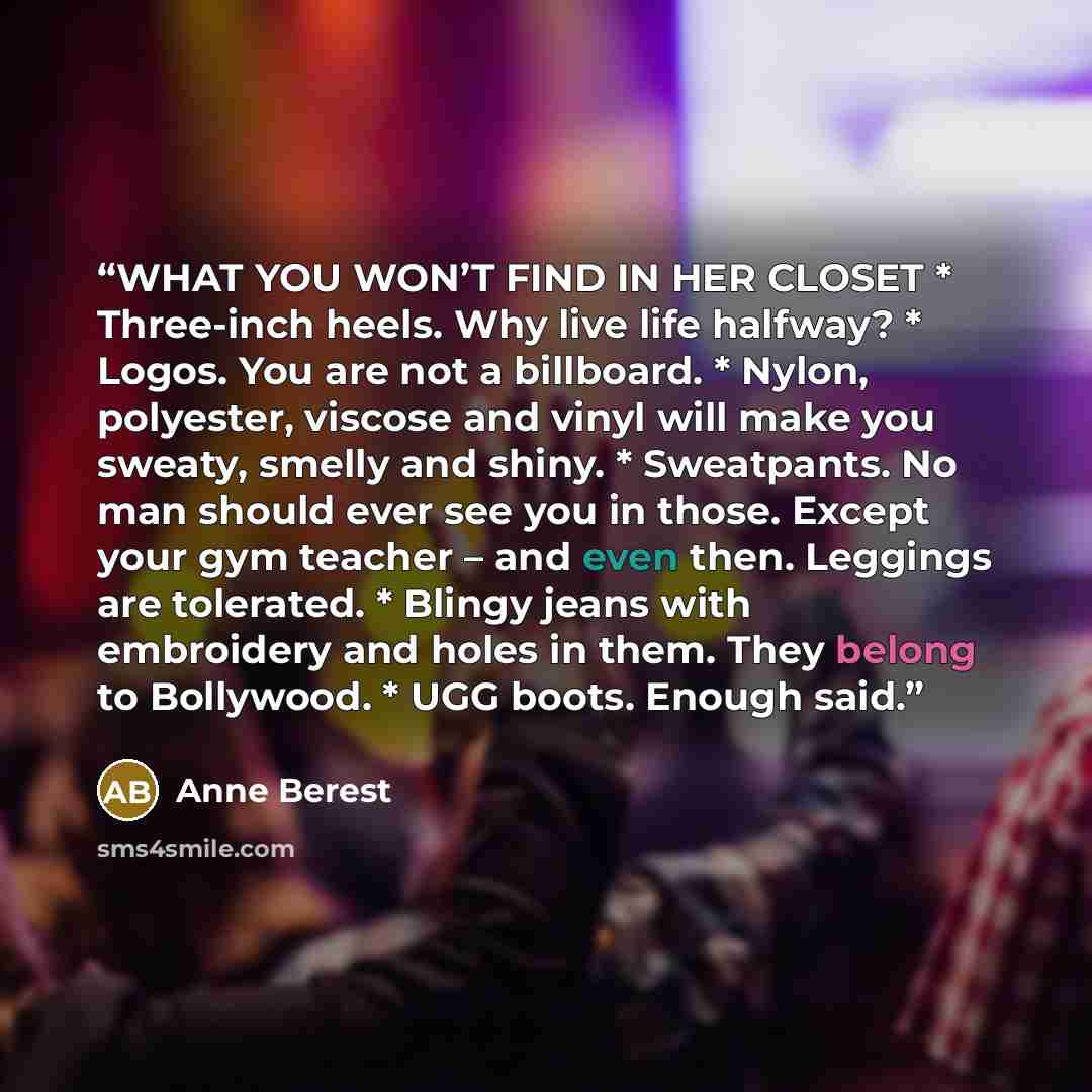 “WHAT YOU WON’T FIND IN HER CLOSET * Three-inch heels. Why live life halfway? * Logos. You are not a billboard. * Nylon, polyester, viscose and vinyl will make you sweaty, smelly and shiny. * Sweatpants. No man should ever see you in those. Except your gym teacher – and even then. Leggings are…” quote by Anne Berest
