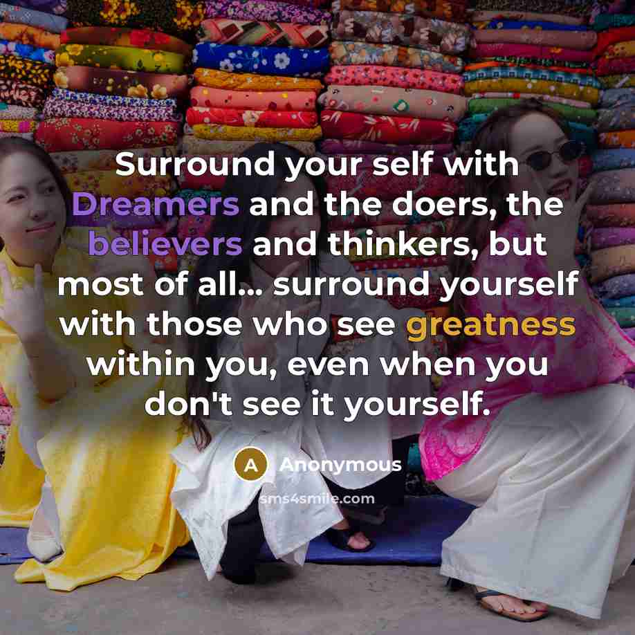 “Surround your self with Dreamers and the doers, the believers and thinkers, but most of all... surround yourself with those who see greatness within you, even when you don't see it yourself.” quote by Anonymous