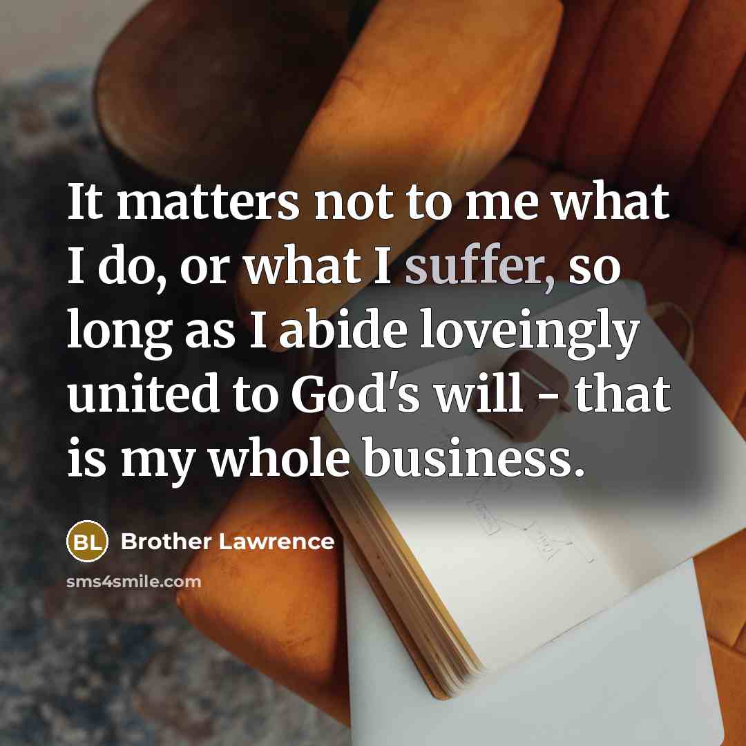 “It matters not to me what I do, or what I suffer, so long as I abide loveingly united to God's will - that is my whole business.” quote by Brother Lawrence