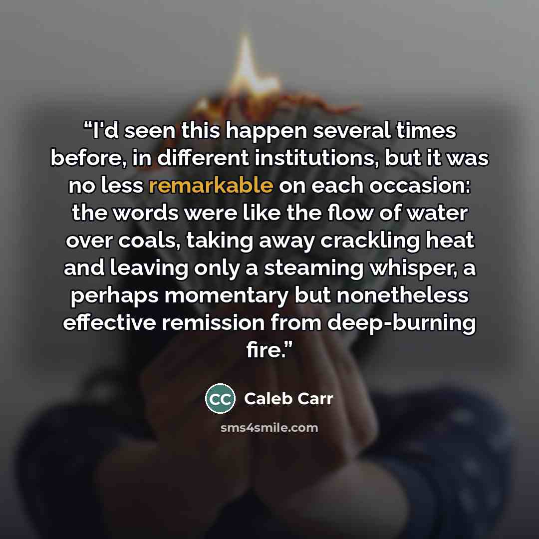 “I'd seen this happen several times before, in different institutions, but it was no less remarkable on each occasion: the words were like the flow of water over coals, taking away crackling heat and leaving only a steaming whisper, a perhaps momentary but nonetheless effective remission from…” quote by Caleb Carr