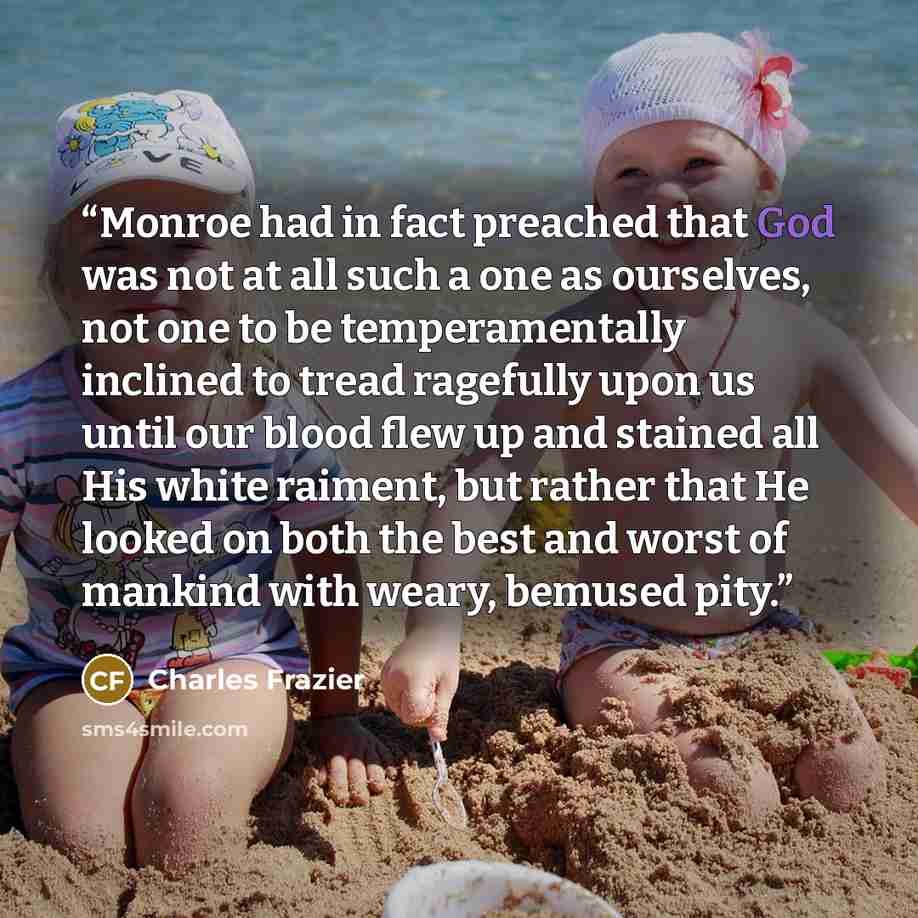 “Monroe had in fact preached that God was not at all such a one as ourselves, not one to be temperamentally inclined to tread ragefully upon us until our blood flew up and stained all His white raiment, but rather that He looked on both the best and worst of mankind with weary, bemused pity.” quote by Charles Frazier