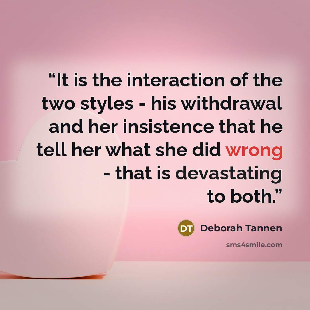 “It is the interaction of the two styles - his withdrawal and her insistence that he tell her what she did wrong - that is devastating to both.” quote by Deborah Tannen