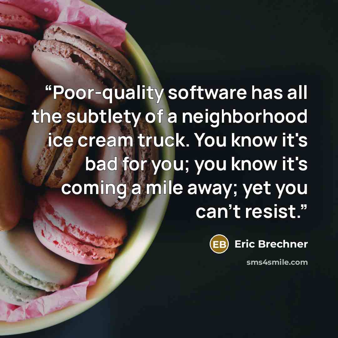 “Poor-quality software has all the subtlety of a neighborhood ice cream truck. You know it's bad for you; you know it's coming a mile away; yet you can't resist.” quote by Eric Brechner