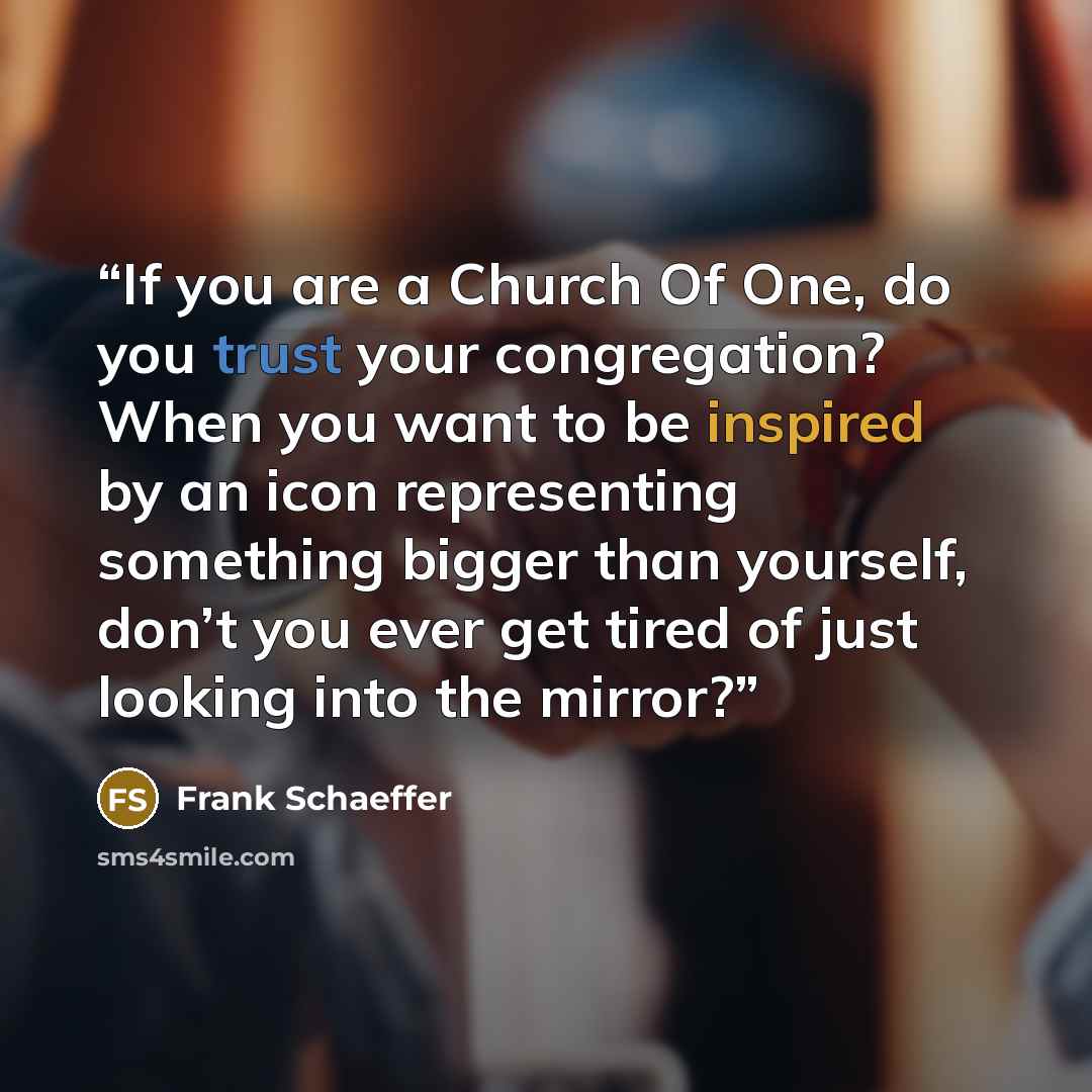 “If you are a Church Of One, do you trust your congregation? When you want to be inspired by an icon representing something bigger than yourself, don’t you ever get tired of just looking into the mirror?” quote by Frank Schaeffer
