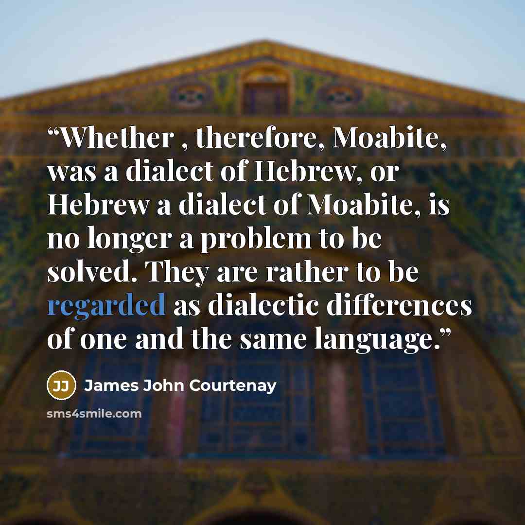 “Whether , therefore, Moabite, was a dialect of Hebrew, or Hebrew a dialect of Moabite, is no longer a problem to be solved. They are rather to be regarded as dialectic differences of one and the same language.” quote by James John Courtenay