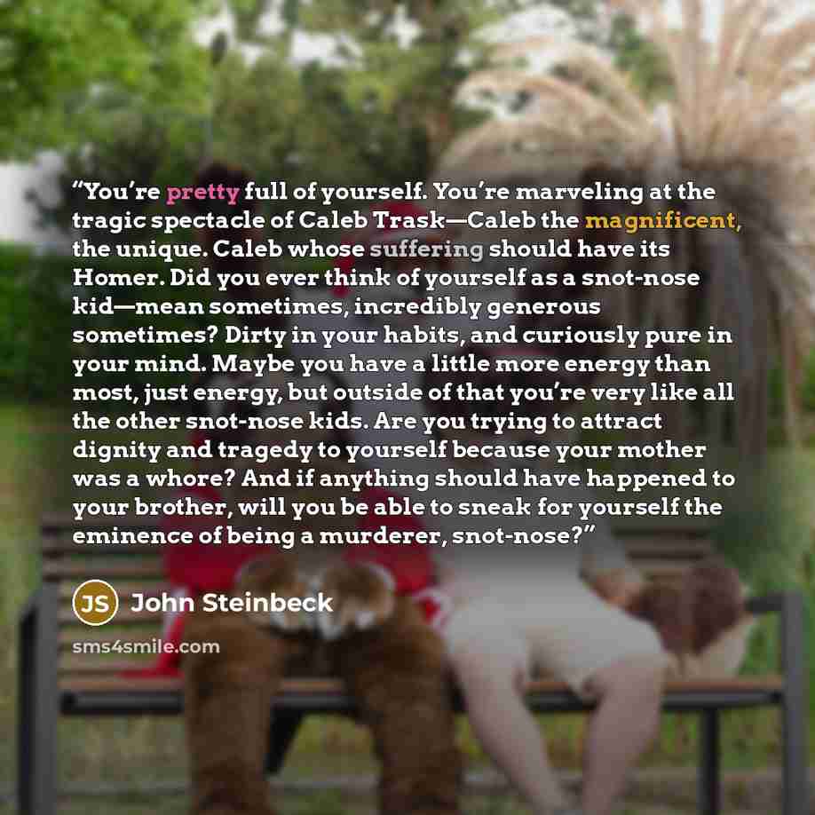 “You’re pretty full of yourself. You’re marveling at the tragic spectacle of Caleb Trask—Caleb the magnificent, the unique. Caleb whose suffering should have its Homer. Did you ever think of yourself as a snot-nose kid—mean sometimes, incredibly generous sometimes? Dirty in your habits, and…” quote by John Steinbeck