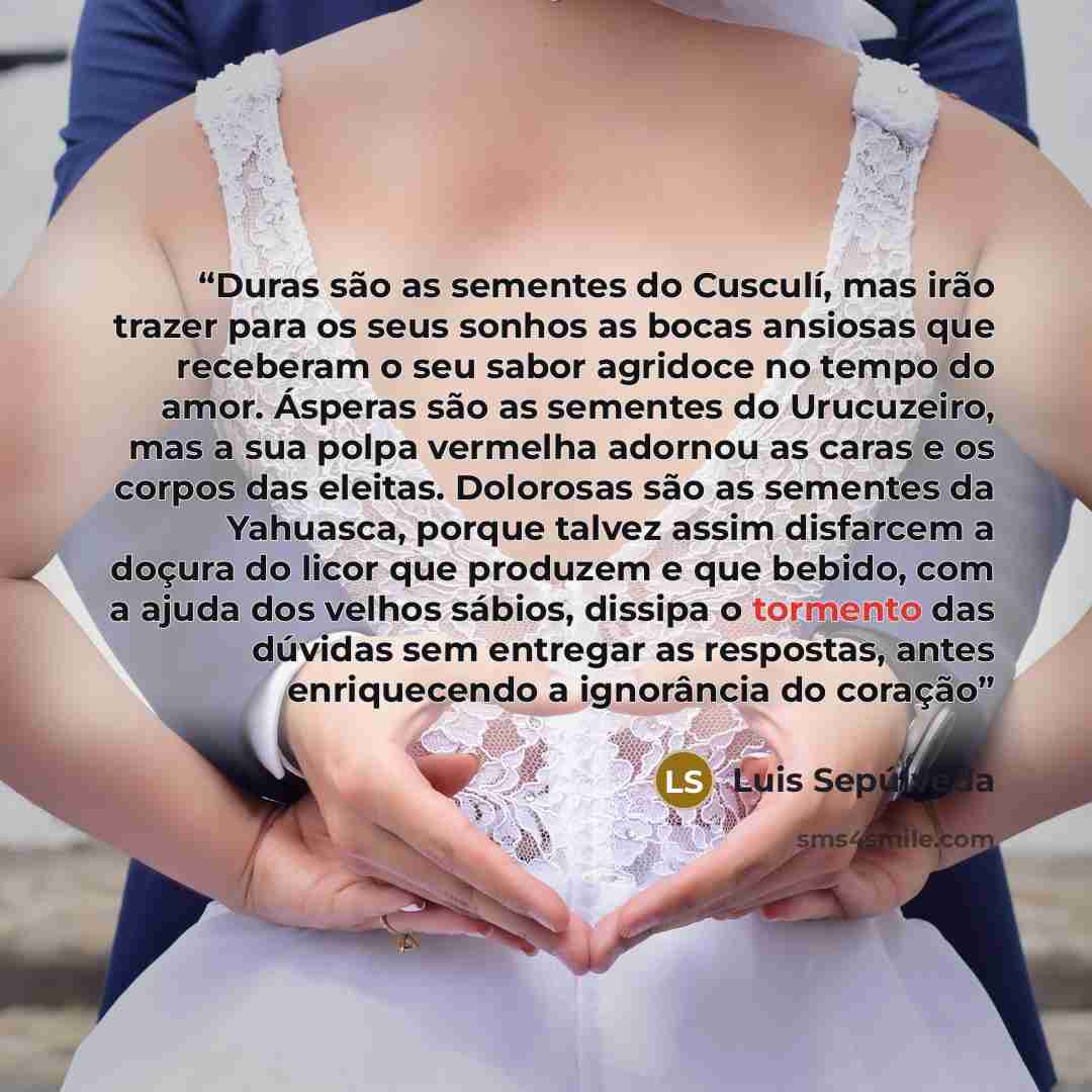 “Duras são as sementes do Cusculí, mas irão trazer para os seus sonhos as bocas ansiosas que receberam o seu sabor agridoce no tempo do amor. Ásperas são as sementes do Urucuzeiro, mas a sua polpa vermelha adornou as caras e os corpos das eleitas. Dolorosas são as sementes da Yahuasca, porque…” quote by Luis Sepúlveda