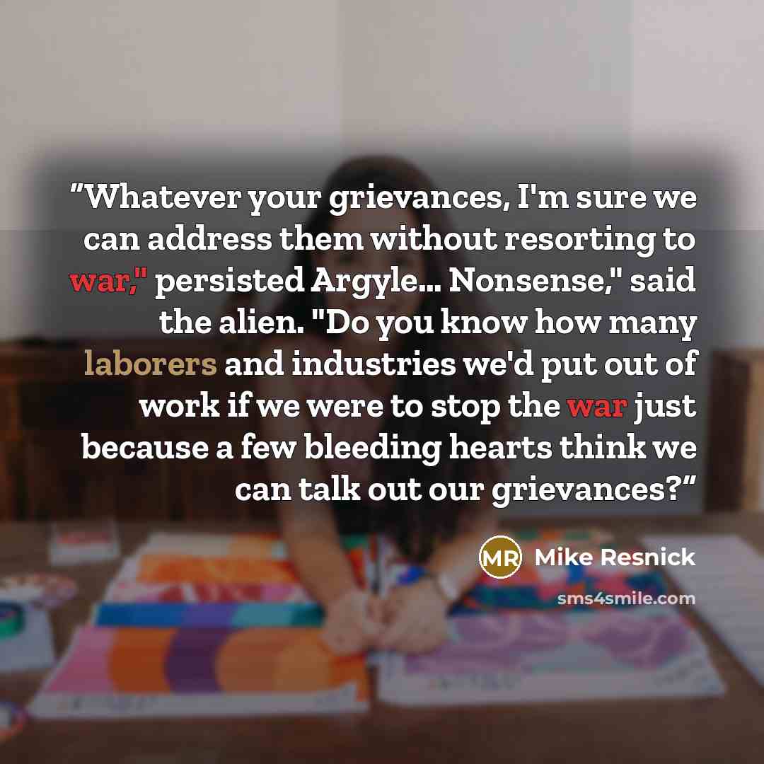 “Whatever your grievances, I'm sure we can address them without resorting to war," persisted Argyle… Nonsense," said the alien. "Do you know how many laborers and industries we'd put out of work if we were to stop the war just because a few bleeding hearts think we can talk out our grievances?” quote by Mike Resnick