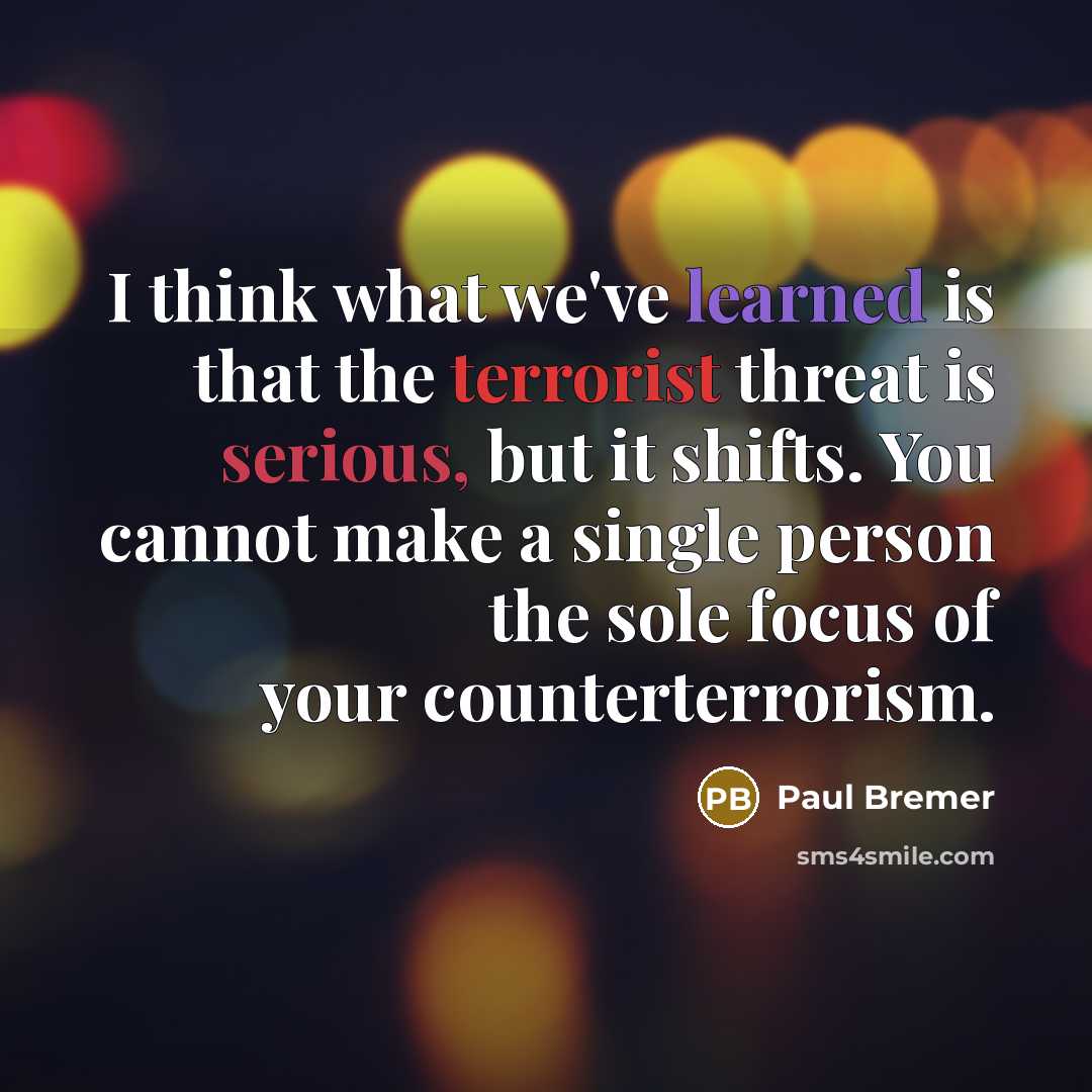 “I think what we've learned is that the terrorist threat is serious, but it shifts. You cannot make a single person the sole focus of your counterterrorism.” quote by Paul Bremer