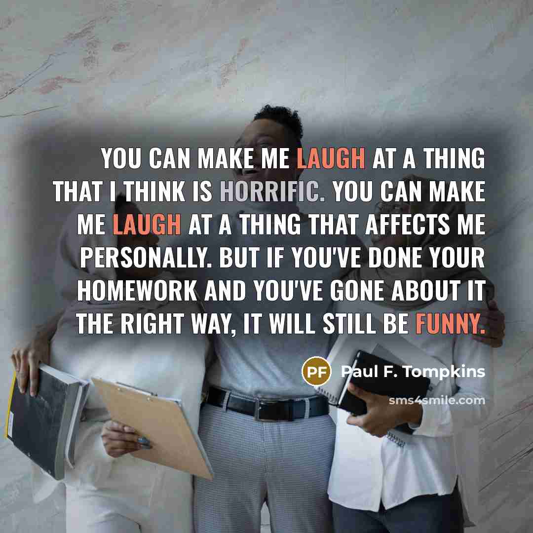 “You can make me laugh at a thing that I think is horrific. You can make me laugh at a thing that affects me personally. But if you've done your homework and you've gone about it the right way, it will still be funny.” quote by Paul F. Tompkins