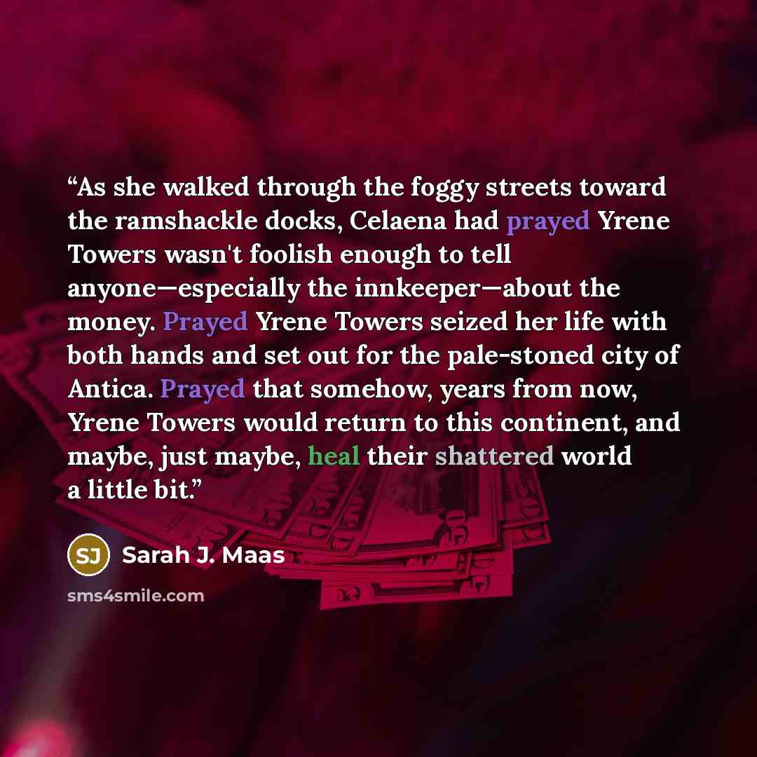 “As she walked through the foggy streets toward the ramshackle docks, Celaena had prayed Yrene Towers wasn't foolish enough to tell anyone—especially the innkeeper—about the money. Prayed Yrene Towers seized her life with both hands and set out for the pale-stoned city of Antica. Prayed that…” quote by Sarah J. Maas