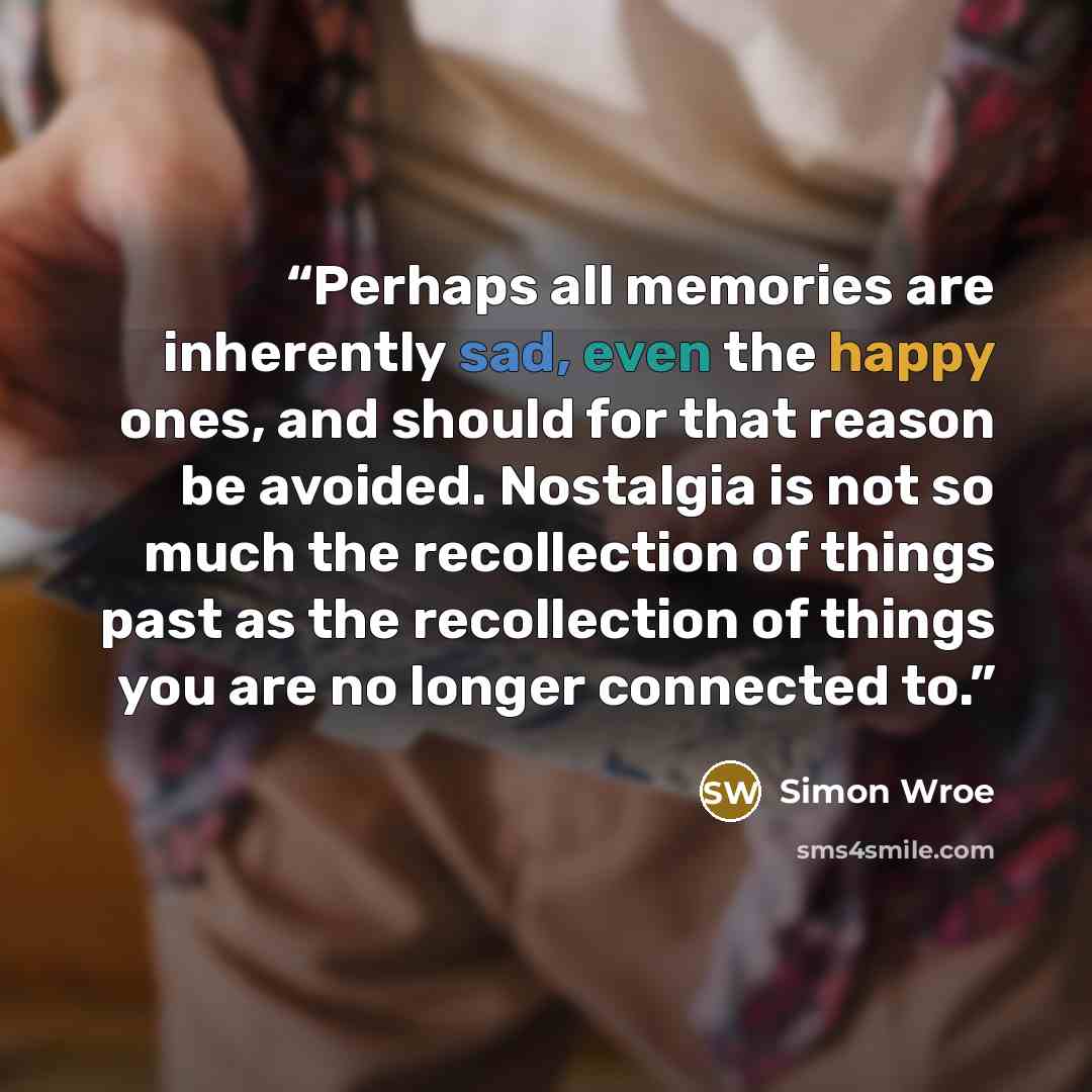 “Perhaps all memories are inherently sad, even the happy ones, and should for that reason be avoided. Nostalgia is not so much the recollection of things past as the recollection of things you are no longer connected to.” quote by Simon Wroe