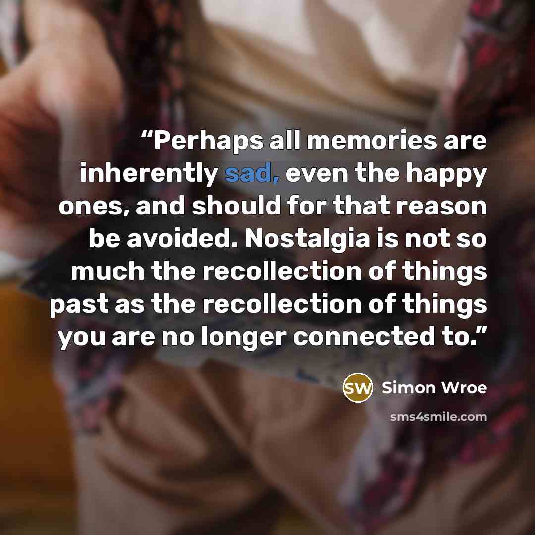 “Perhaps all memories are inherently sad, even the happy ones, and should for that reason be avoided. Nostalgia is not so much the recollection of things past as the recollection of things you are no longer connected to.” quote by Simon Wroe