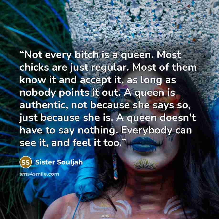 “Not every bitch is a queen. Most chicks are just regular. Most of them know it and accept it, as long as nobody points it out. A queen is authentic, not because she says so, just because she is. A queen doesn't have to say nothing. Everybody can see it, and feel it too.” quote by Sister Souljah
